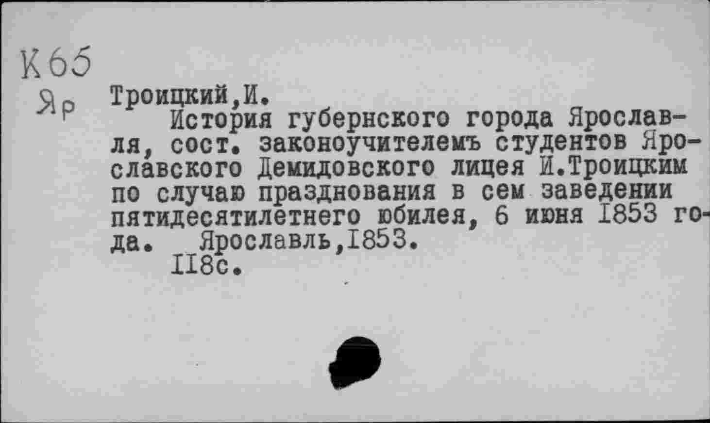 ﻿К65
qo Троицкий, И.
н История губернского города Ярославля, сост. законоучителемъ студентов Ярославского Демидовского лицея И.Троицким по случаю празднования в сем заведении пятидесятилетнего юбилея, 6 июня 1853 года.	Ярославль,1853.
И8с.